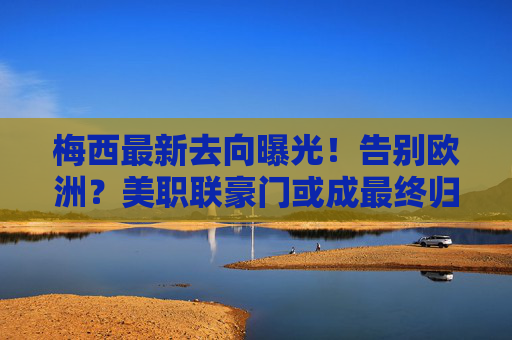 梅西最新去向曝光!告别欧洲?美职联豪门或成最终归宿,梅西最新去向曝光!告别欧洲,美职联豪门或成最终归宿