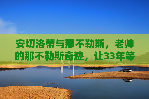 安切洛蒂与那不勒斯，老帅的那不勒斯奇迹，让33年等待终成圆满，安切洛蒂率那不勒斯，33年等待终成圆满，铸就老帅奇迹