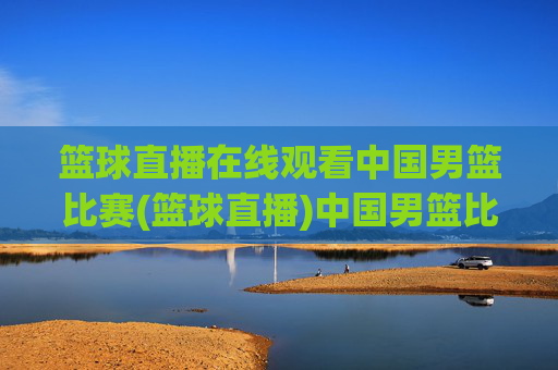 篮球直播在线观看中国男篮比赛(篮球直播)中国男篮比赛直播在线观看