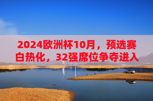 2024欧洲杯10月，预选赛白热化，32强席位争夺进入倒计时，2024欧洲杯预选赛白热化，32强席位争夺进入倒计时