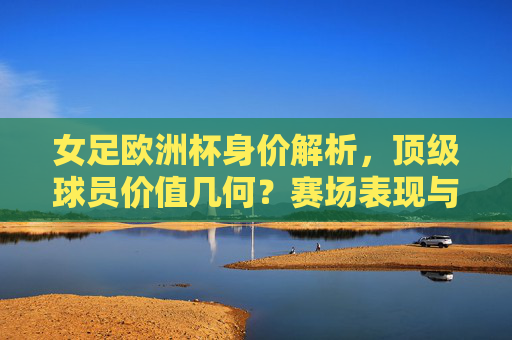 女足欧洲杯身价解析，顶级球员价值几何？赛场表现与市场潜力交织，女足欧洲杯身价透视，顶级球员价值，赛场表现与市场潜力交织