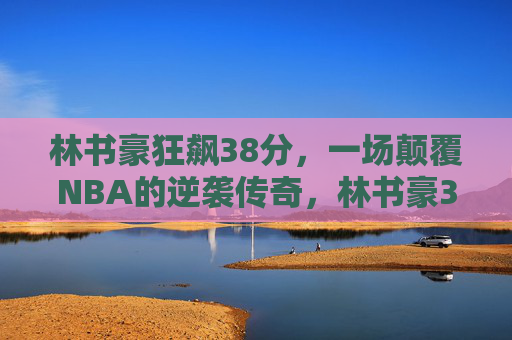 林书豪狂飙38分,一场颠覆NBA的逆袭传奇,林书豪38分,颠覆NBA的逆袭传奇