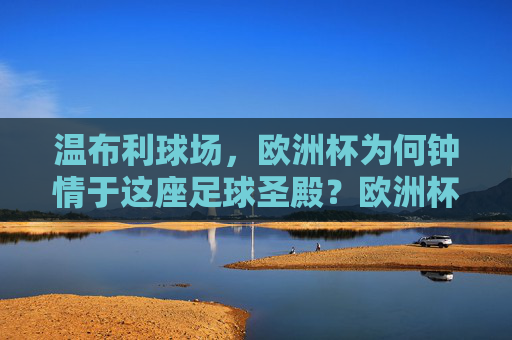 温布利球场,欧洲杯为何钟情于这座足球圣殿?欧洲杯为何钟情温布利足球圣殿?