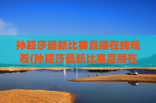 孙颖莎最新比赛直播在线观看(孙颖莎最新比赛直播在线观看视频)孙颖莎最新比赛直播在线观看