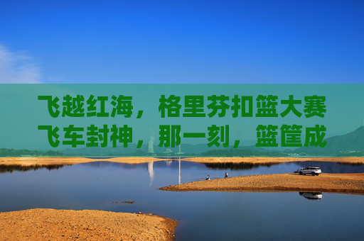 飞越红海,格里芬扣篮大赛飞车封神,那一刻,篮筐成了他的王座,格里芬扣篮大赛飞车封神,篮筐成王座
