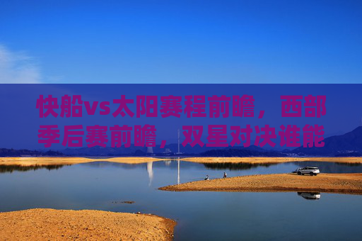 快船vs太阳赛程前瞻，西部季后赛前瞻，双星对决谁能占得先机？西部季后赛前瞻，快船双星对决太阳谁能占得先机？