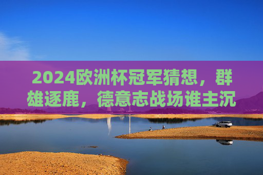 2024欧洲杯冠军猜想，群雄逐鹿，德意志战场谁主沉浮？2024欧洲杯冠军猜想，群雄逐鹿德意志战场，谁主沉浮？