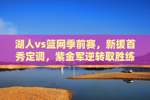 湖人vs篮网季前赛，新援首秀定调，紫金军逆转取胜练兵正当时，湖人季前赛逆转篮网，新援首秀练兵正当时