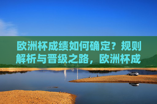 欧洲杯成绩如何确定?规则解析与晋级之路,欧洲杯成绩确定,规则解析与晋级之路