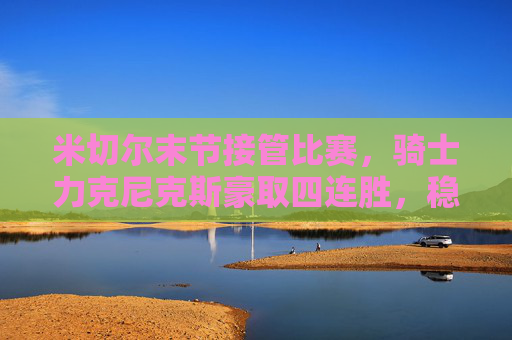米切尔末节接管比赛,骑士力克尼克斯豪取四连胜,稳居东部前四,米切尔末节接管,骑士力克尼克斯豪取四连胜稳居东部前四