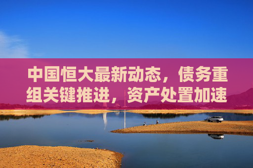 中国恒大最新动态,债务重组关键推进,资产处置加速,市场高度关注