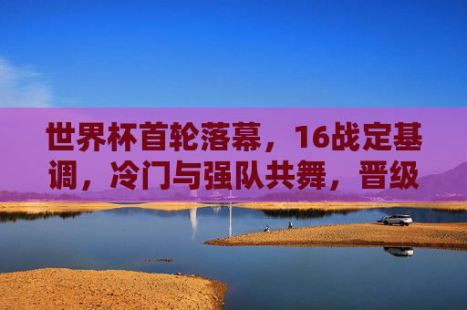 世界杯首轮落幕,16战定基调,冷门与强队共舞,晋级悬念愈演愈烈,世界杯首轮落幕,冷门强队共舞,晋级悬念升级
