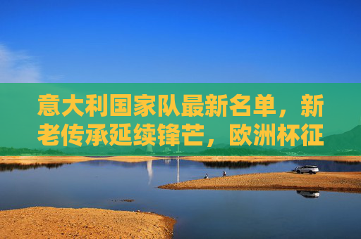 意大利国家队最新名单，新老传承延续锋芒，欧洲杯征程蓄势待发，意大利最新名单，新老传承延续锋芒，欧洲杯征程蓄势待发