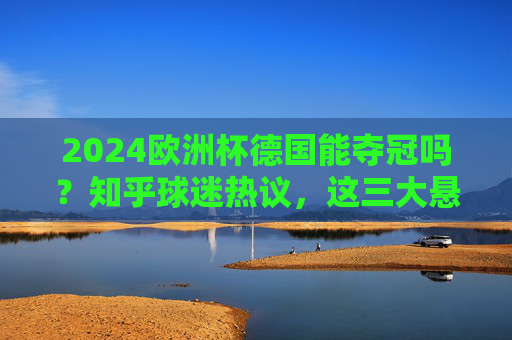 2024欧洲杯德国能夺冠吗？知乎球迷热议，这三大悬念是关键，2024欧洲杯德国夺冠？知乎球迷热议三大悬念