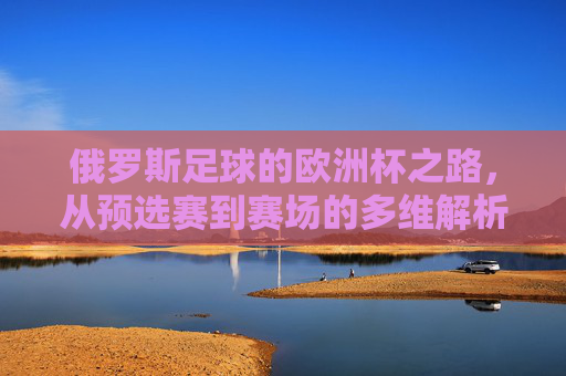 俄罗斯足球的欧洲杯之路,从预选赛到赛场的多维解析,俄罗斯足球欧洲杯之路,预选赛至赛场多维解析