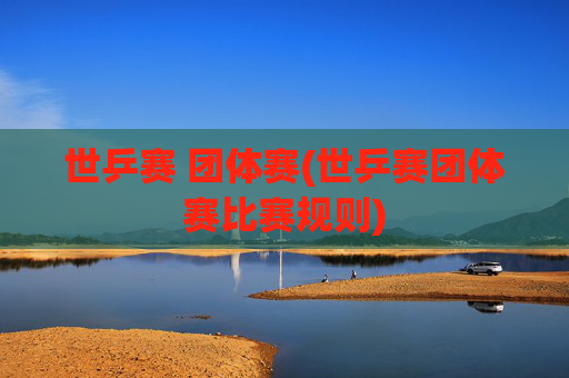 世乒赛 团体赛(世乒赛团体赛比赛规则)