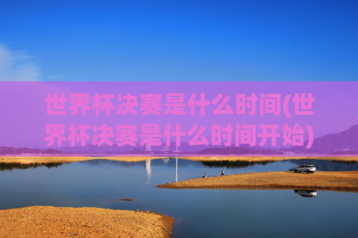 世界杯决赛是什么时间(世界杯决赛是什么时间开始)