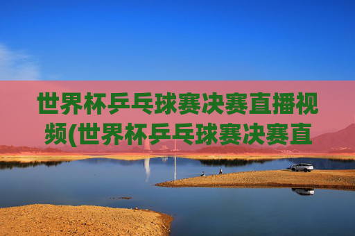 世界杯乒乓球赛决赛直播视频(世界杯乒乓球赛决赛直播视频回放)