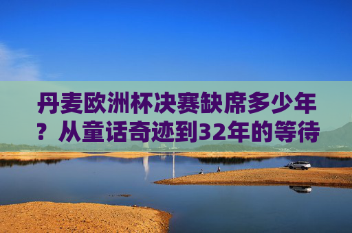 丹麦欧洲杯决赛缺席多少年?从童话奇迹到32年的等待,丹麦欧洲杯决赛缺席32年,从童话奇迹到32年等待