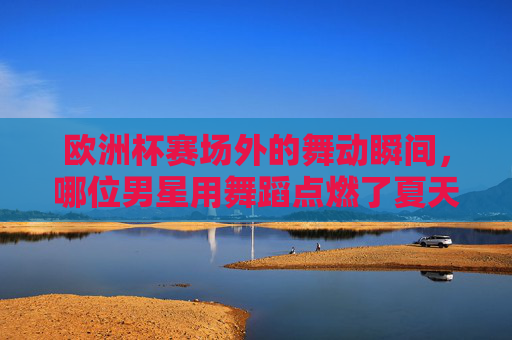 欧洲杯赛场外的舞动瞬间,哪位男星用舞蹈点燃了夏天?欧洲杯赛场外,男星舞动瞬间点燃夏天