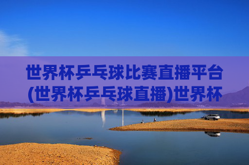 世界杯乒乓球比赛直播平台(世界杯乒乓球直播)世界杯乒乓球直播平台