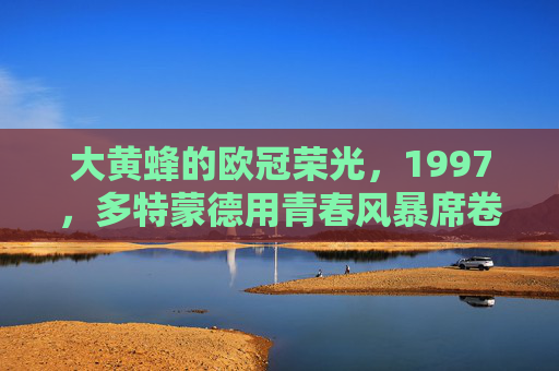 大黄蜂的欧冠荣光，1997，多特蒙德用青春风暴席卷欧洲，1997多特蒙德，青春风暴铸欧冠荣光