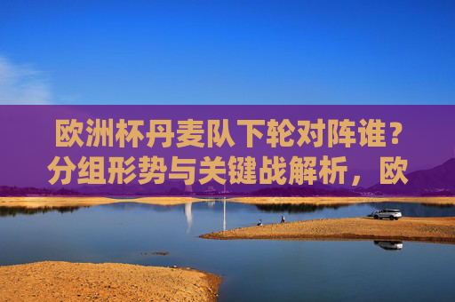 欧洲杯丹麦队下轮对阵谁?分组形势与关键战解析,欧洲杯丹麦队下轮对阵,分组形势与关键战解析