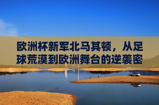 欧洲杯新军北马其顿,从足球荒漠到欧洲舞台的逆袭密码,北马其顿,足球荒漠到欧洲杯的逆袭密码