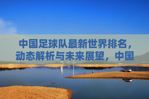 中国足球队最新世界排名，动态解析与未来展望，中国足球队最新世界排名，动态解析与未来展望