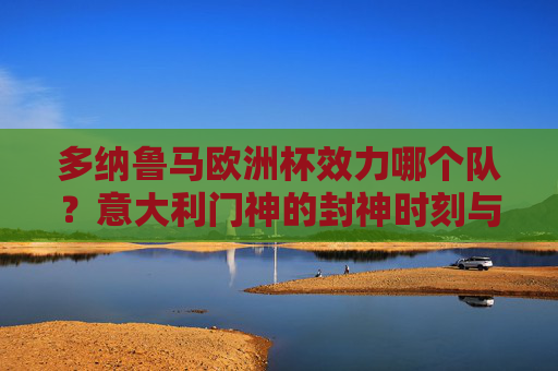 多纳鲁马欧洲杯效力哪个队?意大利门神的封神时刻与国家队荣耀,多纳鲁马,意大利门神的欧洲杯封神时刻与国家队荣耀