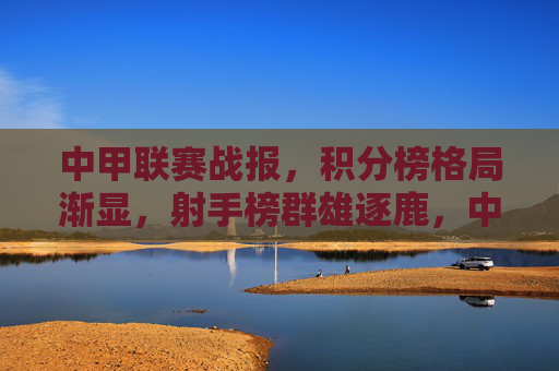 中甲联赛战报，积分榜格局渐显，射手榜群雄逐鹿，中甲战报，积分榜格局渐显，射手榜群雄逐鹿