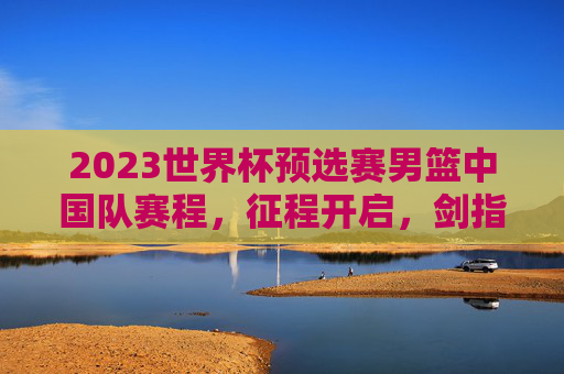 2023世界杯预选赛男篮中国队赛程，征程开启，剑指世界之巅，2023世界杯预选赛男篮中国赛程，征程开启，剑指世界之巅