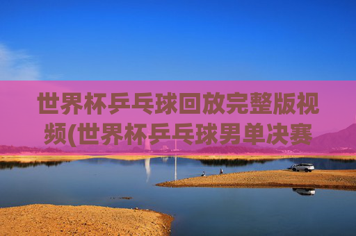 世界杯乒乓球回放完整版视频(世界杯乒乓球男单决赛)