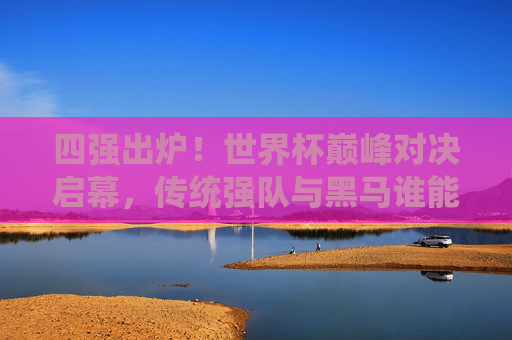 四强出炉！世界杯巅峰对决启幕，传统强队与黑马谁能捧杯？世界杯四强出炉，巅峰对决启幕，传统强队与黑马谁能捧杯？