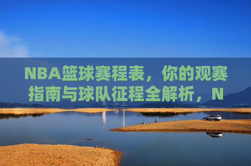 NBA篮球赛程表，你的观赛指南与球队征程全解析，NBA赛程表，你的观赛指南与球队征程全解析