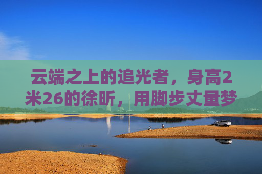 云端之上的追光者,身高2米26的徐昕,用脚步丈量梦想的半径,云端之上的追光者徐昕,脚步丈量梦想半径