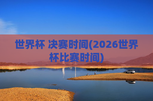 世界杯 决赛时间(2026世界杯比赛时间)