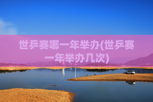 世乒赛哪一年举办(世乒赛一年举办几次)
