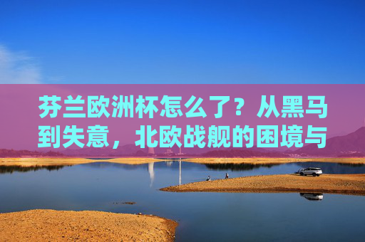 芬兰欧洲杯怎么了？从黑马到失意，北欧战舰的困境与反思，北欧战舰欧洲杯之困，从黑马到失意的反思