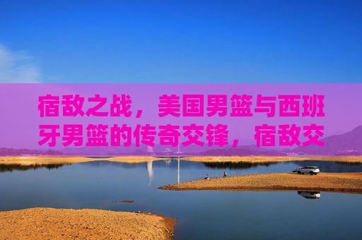 宿敌之战，美国男篮与西班牙男篮的传奇交锋，宿敌交锋，美国男篮与西班牙男篮的传奇之战