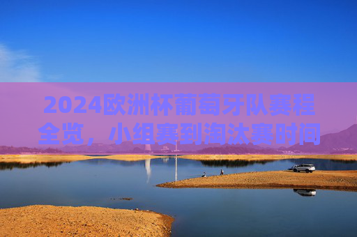 2024欧洲杯葡萄牙队赛程全览，小组赛到淘汰赛时间表，2024欧洲杯葡萄牙队小组赛至淘汰赛赛程全览