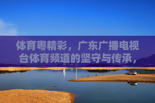 体育粤精彩,广东广播电视台体育频道的坚守与传承,体育粤精彩,广东体育频道的坚守与传承