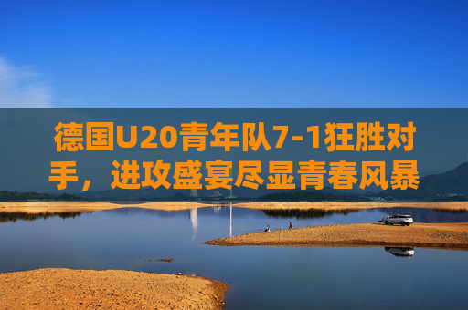 德国U20青年队7-1狂胜对手，进攻盛宴尽显青春风暴，德国U20进攻盛宴，7-1狂胜尽显青春风暴