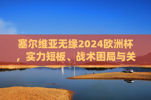 塞尔维亚无缘2024欧洲杯，实力短板、战术困局与关键战役的遗憾，塞尔维亚无缘2024欧洲杯，实力短板、战术困局与关键战役遗憾
