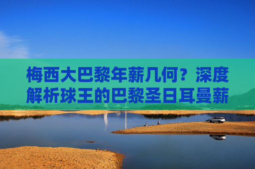 梅西大巴黎年薪几何?深度解析球王的巴黎圣日耳曼薪资构成,梅西大巴黎年薪构成深度解析