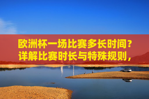 欧洲杯一场比赛多长时间?详解比赛时长与特殊规则,欧洲杯比赛时长及特殊规则详解