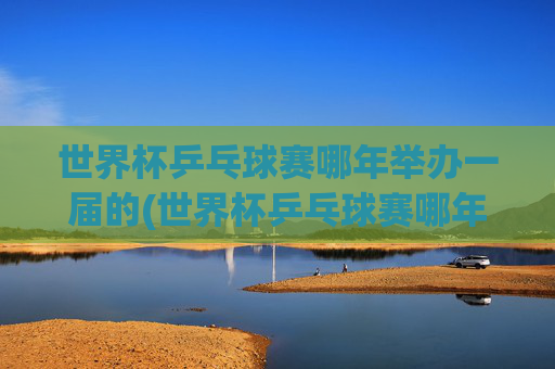 世界杯乒乓球赛哪年举办一届的(世界杯乒乓球赛哪年举办一届的啊)