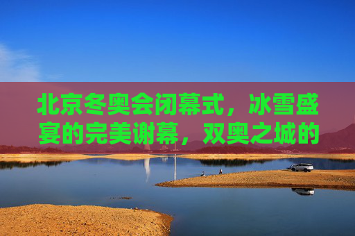 北京冬奥会闭幕式，冰雪盛宴的完美谢幕，双奥之城的温暖传承，北京冬奥会闭幕式——冰雪盛宴完美谢幕，双奥之城温暖传承