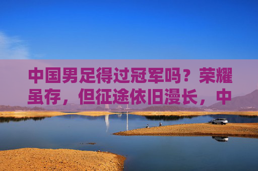 中国男足得过冠军吗？荣耀虽存，但征途依旧漫长，中国男足，荣耀虽存，征途依旧漫长
