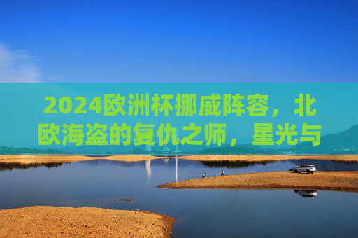 2024欧洲杯挪威阵容,北欧海盗的复仇之师,星光与梦想的集结,2024欧洲杯,北欧海盗复仇之师,星光与梦想集结